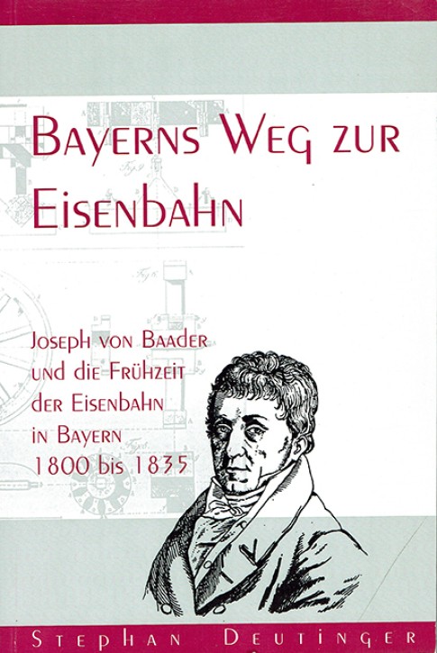 Bayerns Weg zur Eisenbahn - Joseph von Baader und die Frühzeit der Eisenbahn in Bayern 1800 bis 1835. Stephan Deutinger